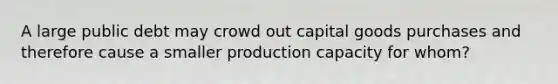 A large public debt may crowd out capital goods purchases and therefore cause a smaller production capacity for whom?