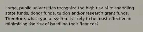 Large, public universities recognize the high risk of mishandling state funds, donor funds, tuition and/or research grant funds. Therefore, what type of system is likely to be most effective in minimizing the risk of handling their finances?