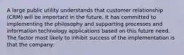 A large public utility understands that customer relationship (CRM) will be important in the future. It has committed to implementing the philosophy and supporting processes and information technology applications based on this future need. The factor most likely to inhibit success of the implementation is that the company: