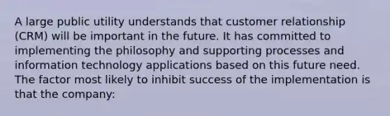 A large public utility understands that customer relationship (CRM) will be important in the future. It has committed to implementing the philosophy and supporting processes and information technology applications based on this future need. The factor most likely to inhibit success of the implementation is that the company: