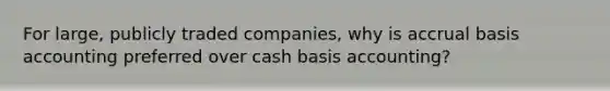 For large, publicly traded companies, why is accrual basis accounting preferred over cash basis accounting?