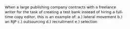 When a large publishing company contracts with a freelance writer for the task of creating a test bank instead of hiring a full-time copy editor, this is an example of: a.) lateral movement b.) an RJP c.) outsourcing d.) recruitment e.) selection