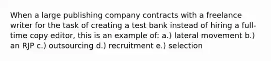 When a large publishing company contracts with a freelance writer for the task of creating a test bank instead of hiring a full-time copy editor, this is an example of: a.) lateral movement b.) an RJP c.) outsourcing d.) recruitment e.) selection