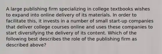 A large publishing firm specializing in college textbooks wishes to expand into online delivery of its materials. In order to facilitate this, it invests in a number of small start-up companies that deliver college courses online and uses these companies to start diversifying the delivery of its content. Which of the following best describes the role of the publishing firm as described above?