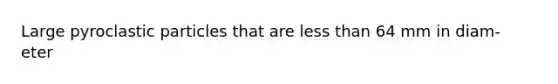 Large pyroclastic particles that are <a href='https://www.questionai.com/knowledge/k7BtlYpAMX-less-than' class='anchor-knowledge'>less than</a> 64 mm in diam- eter