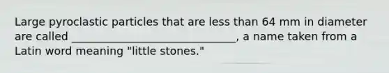 Large pyroclastic particles that are less than 64 mm in diameter are called ______________________________, a name taken from a Latin word meaning "little stones."