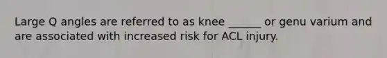 Large Q angles are referred to as knee ______ or genu varium and are associated with increased risk for ACL injury.