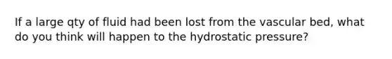 If a large qty of fluid had been lost from the vascular bed, what do you think will happen to the hydrostatic pressure?