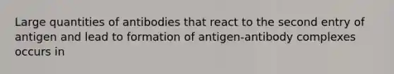 Large quantities of antibodies that react to the second entry of antigen and lead to formation of antigen-antibody complexes occurs in