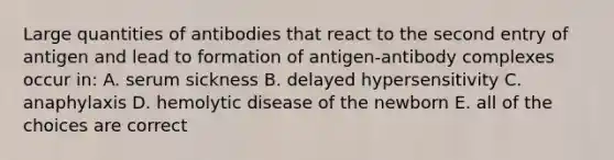 Large quantities of antibodies that react to the second entry of antigen and lead to formation of antigen-antibody complexes occur in: A. serum sickness B. delayed hypersensitivity C. anaphylaxis D. hemolytic disease of the newborn E. all of the choices are correct