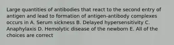 Large quantities of antibodies that react to the second entry of antigen and lead to formation of antigen-antibody complexes occurs in A. Serum sickness B. Delayed hypersensitivity C. Anaphylaxis D. Hemolytic disease of the newborn E. All of the choices are correct