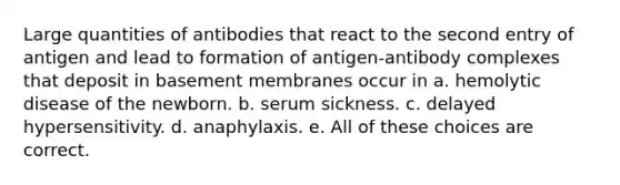 Large quantities of antibodies that react to the second entry of antigen and lead to formation of antigen-antibody complexes that deposit in basement membranes occur in a. hemolytic disease of the newborn. b. serum sickness. c. delayed hypersensitivity. d. anaphylaxis. e. All of these choices are correct.