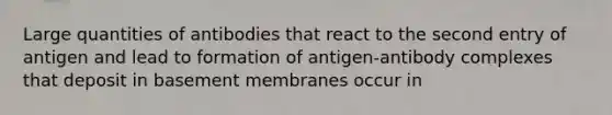 Large quantities of antibodies that react to the second entry of antigen and lead to formation of antigen-antibody complexes that deposit in basement membranes occur in