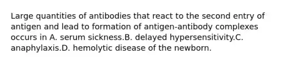 Large quantities of antibodies that react to the second entry of antigen and lead to formation of antigen-antibody complexes occurs in A. serum sickness.B. delayed hypersensitivity.C. anaphylaxis.D. hemolytic disease of the newborn.