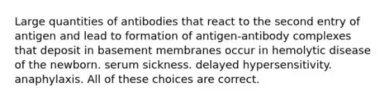 Large quantities of antibodies that react to the second entry of antigen and lead to formation of antigen-antibody complexes that deposit in basement membranes occur in hemolytic disease of the newborn. serum sickness. delayed hypersensitivity. anaphylaxis. All of these choices are correct.