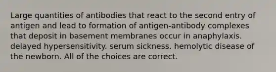 Large quantities of antibodies that react to the second entry of antigen and lead to formation of antigen-antibody complexes that deposit in basement membranes occur in anaphylaxis. delayed hypersensitivity. serum sickness. hemolytic disease of the newborn. All of the choices are correct.