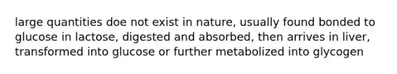 large quantities doe not exist in nature, usually found bonded to glucose in lactose, digested and absorbed, then arrives in liver, transformed into glucose or further metabolized into glycogen