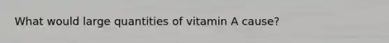 What would large quantities of vitamin A cause?