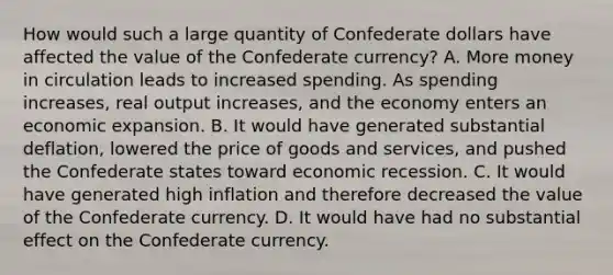 How would such a large quantity of Confederate dollars have affected the value of the Confederate​ currency? A. More money in circulation leads to increased spending. As spending​ increases, real output​ increases, and the economy enters an economic expansion. B. It would have generated substantial​ deflation, lowered the price of goods and​ services, and pushed the Confederate states toward economic recession. C. It would have generated high inflation and therefore decreased the value of the Confederate currency. D. It would have had no substantial effect on the Confederate currency.