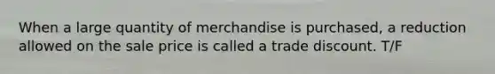 When a large quantity of merchandise is purchased, a reduction allowed on the sale price is called a trade discount. T/F