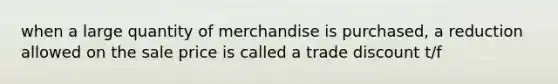 when a large quantity of merchandise is purchased, a reduction allowed on the sale price is called a trade discount t/f