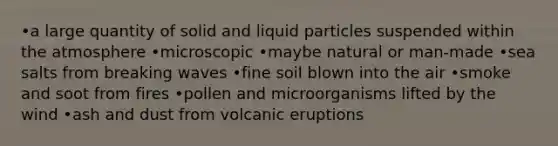 •a large quantity of solid and liquid particles suspended within the atmosphere •microscopic •maybe natural or man-made •sea salts from breaking waves •fine soil blown into the air •smoke and soot from fires •pollen and microorganisms lifted by the wind •ash and dust from volcanic eruptions