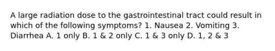 A large radiation dose to the gastrointestinal tract could result in which of the following symptoms? 1. Nausea 2. Vomiting 3. Diarrhea A. 1 only B. 1 & 2 only C. 1 & 3 only D. 1, 2 & 3