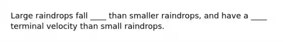 Large raindrops fall ____ than smaller raindrops, and have a ____ terminal velocity than small raindrops.