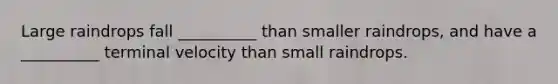 Large raindrops fall __________ than smaller raindrops, and have a __________ terminal velocity than small raindrops.