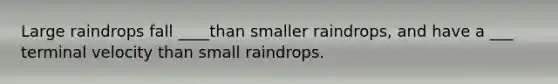 Large raindrops fall ____than smaller raindrops, and have a ___ terminal velocity than small raindrops.