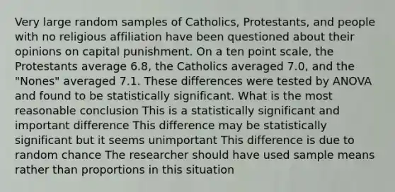 Very large random samples of Catholics, Protestants, and people with no religious affiliation have been questioned about their opinions on capital punishment. On a ten point scale, the Protestants average 6.8, the Catholics averaged 7.0, and the "Nones" averaged 7.1. These differences were tested by ANOVA and found to be statistically significant. What is the most reasonable conclusion This is a statistically significant and important difference This difference may be statistically significant but it seems unimportant This difference is due to random chance The researcher should have used sample means rather than proportions in this situation