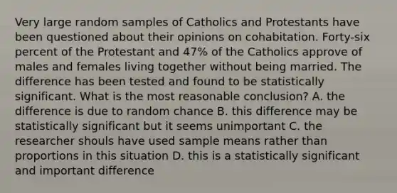 Very large random samples of Catholics and Protestants have been questioned about their opinions on cohabitation. Forty-six percent of the Protestant and 47% of the Catholics approve of males and females living together without being married. The difference has been tested and found to be statistically significant. What is the most reasonable conclusion? A. the difference is due to random chance B. this difference may be statistically significant but it seems unimportant C. the researcher shouls have used sample means rather than proportions in this situation D. this is a statistically significant and important difference