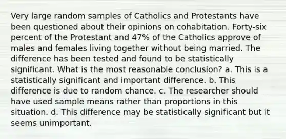 Very large random samples of Catholics and Protestants have been questioned about their opinions on cohabitation. Forty-six percent of the Protestant and 47% of the Catholics approve of males and females living together without being married. The difference has been tested and found to be statistically significant. What is the most reasonable conclusion? a. This is a statistically significant and important difference. b. This difference is due to random chance. c. The researcher should have used sample means rather than proportions in this situation. d. This difference may be statistically significant but it seems unimportant.