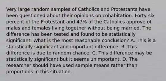 Very large random samples of Catholics and Protestants have been questioned about their opinions on cohabitation. Forty-six percent of the Protestant and 47% of the Catholics approve of males and females living together without being married. The difference has been tested and found to be statistically significant. What is the most reasonable conclusion? A. This is a statistically significant and important difference. B .This difference is due to random chance. C. This difference may be statistically significant but it seems unimportant. D. The researcher should have used sample means rather than proportions in this situation.