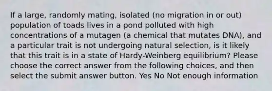 If a large, randomly mating, isolated (no migration in or out) population of toads lives in a pond polluted with high concentrations of a mutagen (a chemical that mutates DNA), and a particular trait is not undergoing natural selection, is it likely that this trait is in a state of Hardy-Weinberg equilibrium? Please choose the correct answer from the following choices, and then select the submit answer button. Yes No Not enough information