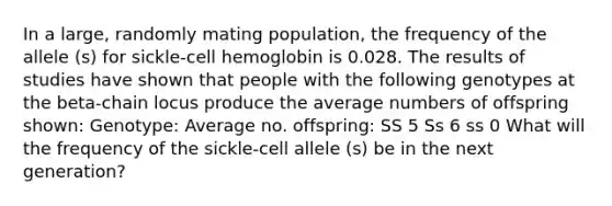 In a large, randomly mating population, the frequency of the allele (s) for sickle-cell hemoglobin is 0.028. The results of studies have shown that people with the following genotypes at the beta-chain locus produce the average numbers of offspring shown: Genotype: Average no. offspring: SS 5 Ss 6 ss 0 What will the frequency of the sickle-cell allele (s) be in the next generation?