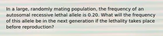 In a large, randomly mating population, the frequency of an autosomal recessive lethal allele is 0.20. What will the frequency of this allele be in the next generation if the lethality takes place before reproduction?