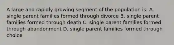 A large and rapidly growing segment of the population is: A. single parent families formed through divorce B. single parent families formed through death C. single parent families formed through abandonment D. single parent families formed through choice