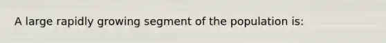 A large rapidly growing segment of the population is: