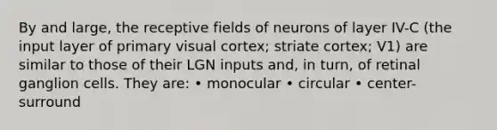 By and large, the receptive fields of neurons of layer IV-C (the input layer of primary visual cortex; striate cortex; V1) are similar to those of their LGN inputs and, in turn, of retinal ganglion cells. They are: • monocular • circular • center-surround