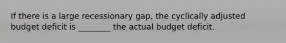 If there is a large recessionary gap, the cyclically adjusted budget deficit is ________ the actual budget deficit.