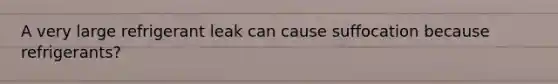 A very large refrigerant leak can cause suffocation because refrigerants?