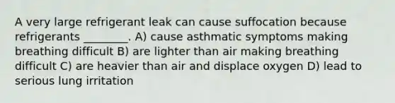 A very large refrigerant leak can cause suffocation because refrigerants ________. A) cause asthmatic symptoms making breathing difficult B) are lighter than air making breathing difficult C) are heavier than air and displace oxygen D) lead to serious lung irritation