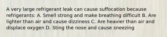 A very large refrigerant leak can cause suffocation because refrigerants: A. Smell strong and make breathing difficult B. Are lighter than air and cause dizziness C. Are heavier than air and displace oxygen D. Sting the nose and cause sneezing