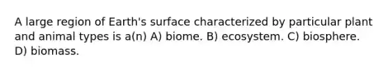 A large region of Earth's surface characterized by particular plant and animal types is a(n) A) biome. B) ecosystem. C) biosphere. D) biomass.