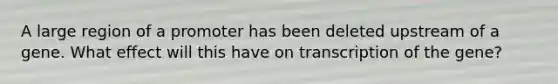 A large region of a promoter has been deleted upstream of a gene. What effect will this have on transcription of the gene?