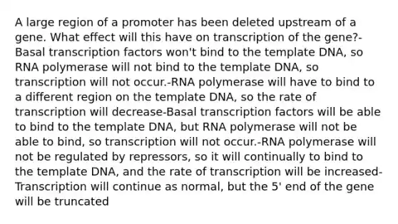 A large region of a promoter has been deleted upstream of a gene. What effect will this have on transcription of the gene?-Basal transcription factors won't bind to the template DNA, so RNA polymerase will not bind to the template DNA, so transcription will not occur.-RNA polymerase will have to bind to a different region on the template DNA, so the rate of transcription will decrease-Basal transcription factors will be able to bind to the template DNA, but RNA polymerase will not be able to bind, so transcription will not occur.-RNA polymerase will not be regulated by repressors, so it will continually to bind to the template DNA, and the rate of transcription will be increased-Transcription will continue as normal, but the 5' end of the gene will be truncated