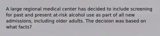 A large regional medical center has decided to include screening for past and present at-risk alcohol use as part of all new admissions, including older adults. The decision was based on what facts?