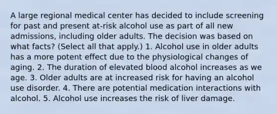 A large regional medical center has decided to include screening for past and present at-risk alcohol use as part of all new admissions, including older adults. The decision was based on what facts? (Select all that apply.) 1. Alcohol use in older adults has a more potent effect due to the physiological changes of aging. 2. The duration of elevated blood alcohol increases as we age. 3. Older adults are at increased risk for having an alcohol use disorder. 4. There are potential medication interactions with alcohol. 5. Alcohol use increases the risk of liver damage.