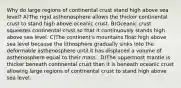 Why do large regions of continental crust stand high above sea level? ​A)The rigid asthenosphere allows the thicker continental crust to stand high above oceanic crust. ​B)Oceanic crust squeezes continental crust so that it continuously stands high above sea level. ​C)The continent's mountains float high above sea level because the lithosphere gradually sinks into the deformable asthenosphere until it has displaced a volume of asthenosphere equal to their mass. ​ D)The uppermost mantle is thicker beneath continental crust than it is beneath oceanic crust allowing large regions of continental crust to stand high above sea level.